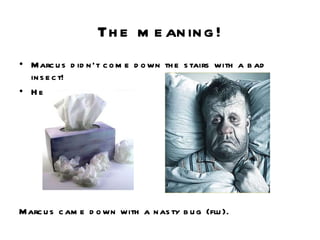 The meaning! Marcus didn’t come down the stairs with a bad insect! He became sick. Marcus came down with a nasty bug (flu).  