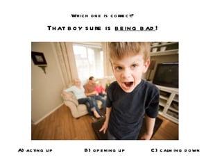 Which one is correct? That boy sure is  being bad ! A) acting up B) opening up C) calming down 