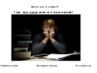 Which one is correct? I am  too slow  with my homework! A) turning down B) falling behind C) saving up 
