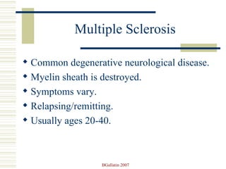 Multiple Sclerosis Common degenerative neurological disease. Myelin sheath is destroyed. Symptoms vary.  Relapsing/remitting.  Usually ages 20-40. 