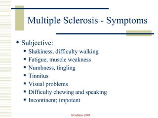Multiple Sclerosis - Symptoms Subjective: Shakiness, difficulty walking Fatigue, muscle weakness Numbness, tingling Tinnitus Visual problems Difficulty chewing and speaking Incontinent; impotent 