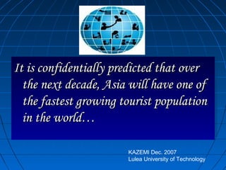 It is confidentially predicted that overIt is confidentially predicted that over
the next decade, Asia will have one ofthe next decade, Asia will have one of
the fastest growing tourist populationthe fastest growing tourist population
in the world…in the world…
It is confidentially predicted that overIt is confidentially predicted that over
the next decade, Asia will have one ofthe next decade, Asia will have one of
the fastest growing tourist populationthe fastest growing tourist population
in the world…in the world…
KAZEMI Dec. 2007
Lulea University of Technology
 