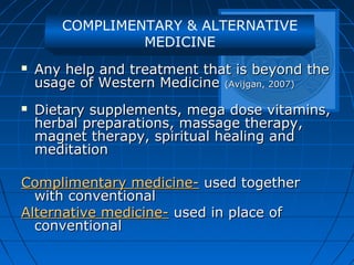 COMPLIMENTARY & ALTERNATIVE
MEDICINE
 Any help and treatment that is beyond theAny help and treatment that is beyond the
usage of Western Medicineusage of Western Medicine (Avijgan, 2007)(Avijgan, 2007)
 Dietary supplements, mega dose vitamins,Dietary supplements, mega dose vitamins,
herbal preparations, massage therapy,herbal preparations, massage therapy,
magnet therapy, spiritual healing andmagnet therapy, spiritual healing and
meditationmeditation
Complimentary medicine-Complimentary medicine- used togetherused together
with conventionalwith conventional
Alternative medicine-Alternative medicine- used in place ofused in place of
conventionalconventional
 