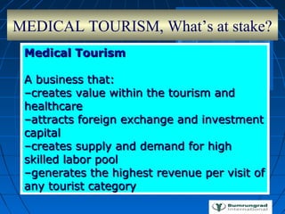 MEDICAL TOURISM, What’s at stake?
Medical TourismMedical Tourism
A business that:A business that:
––creates value within the tourism andcreates value within the tourism and
healthcarehealthcare
––attracts foreign exchange and investmentattracts foreign exchange and investment
capitalcapital
––creates supply and demand for highcreates supply and demand for high
skilled labor poolskilled labor pool
––generates the highest revenue per visit ofgenerates the highest revenue per visit of
any tourist categoryany tourist category
 