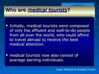 Who areWho are medical touristsmedical tourists??
Asian Medical & Hospital Center
 Initially, medical tourists were composedInitially, medical tourists were composed
of only the affluent and well-to-do peopleof only the affluent and well-to-do people
from all over the world, who could affordfrom all over the world, who could afford
to travel abroad to receive the bestto travel abroad to receive the best
medical attention.medical attention.
 medical tourists now also consist ofmedical tourists now also consist of
average earning individuals.average earning individuals.
 Initially, medical tourists were composedInitially, medical tourists were composed
of only the affluent and well-to-do peopleof only the affluent and well-to-do people
from all over the world, who could affordfrom all over the world, who could afford
to travel abroad to receive the bestto travel abroad to receive the best
medical attention.medical attention.
 medical tourists now also consist ofmedical tourists now also consist of
average earning individuals.average earning individuals.
 