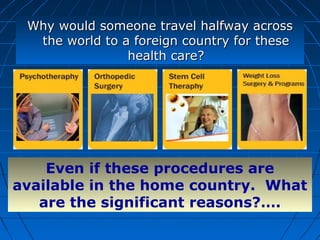 Why would someone travel halfway acrossWhy would someone travel halfway across
the world to a foreign country for thesethe world to a foreign country for these
health care?health care?
Even if these procedures are
available in the home country. What
are the significant reasons?….
 