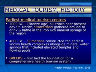Earliest medical tourism centersEarliest medical tourism centers
 2000 BC – (Bronze Age) hill tribes near present2000 BC – (Bronze Age) hill tribes near present
day St. Moritz,day St. Moritz, SwitzerlandSwitzerland gathered around togathered around to
drink & bathe in the iron rich mineral springs ofdrink & bathe in the iron rich mineral springs of
the regionthe region
 4000 BC –4000 BC – SumeriansSumerians constructed the earliestconstructed the earliest
known health complexes alongside mineral waterknown health complexes alongside mineral water
springs that included elevated temples andsprings that included elevated temples and
flowing poolsflowing pools
 GREEKSGREEKS – first laid the foundation for a– first laid the foundation for a
comprehensive health tourism systemcomprehensive health tourism system
Health Medical Tourism, 2005
MEDICAL TOURISM, HISTORY
 