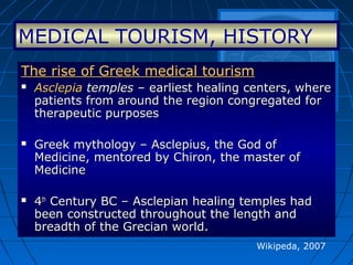 Wikipeda, 2007
The rise of Greek medical tourismThe rise of Greek medical tourism
 AsclepiaAsclepia templestemples – earliest healing centers, where– earliest healing centers, where
patients from around the region congregated forpatients from around the region congregated for
therapeutic purposestherapeutic purposes
 Greek mythology – Asclepius, the God ofGreek mythology – Asclepius, the God of
Medicine, mentored by Chiron, the master ofMedicine, mentored by Chiron, the master of
MedicineMedicine
 44thth
Century BC – Asclepian healing temples hadCentury BC – Asclepian healing temples had
been constructed throughout the length andbeen constructed throughout the length and
breadth of the Grecian world.breadth of the Grecian world.
MEDICAL TOURISM, HISTORY
 