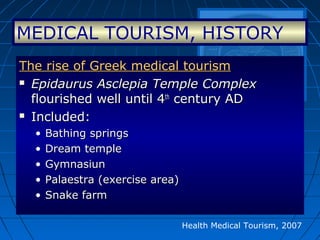 Health Medical Tourism, 2007
The rise of Greek medical tourismThe rise of Greek medical tourism
 Epidaurus Asclepia Temple ComplexEpidaurus Asclepia Temple Complex
flourished well until 4flourished well until 4thth
century ADcentury AD
 Included:Included:
• Bathing springsBathing springs
• Dream templeDream temple
• GymnasiunGymnasiun
• Palaestra (exercise area)Palaestra (exercise area)
• Snake farmSnake farm
MEDICAL TOURISM, HISTORY
 
