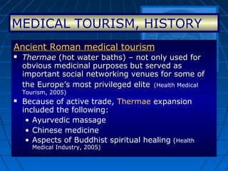 Ancient Roman medical tourismAncient Roman medical tourism
 ThermaeThermae (hot water baths) – not only used for(hot water baths) – not only used for
obvious medicinal purposes but served asobvious medicinal purposes but served as
important social networking venues for some ofimportant social networking venues for some of
the Europe’s most privileged elitethe Europe’s most privileged elite ((Health Medical
Tourism, 2005)
 Because of active trade, Thermae expansion
included the following:
• Ayurvedic massage
• Chinese medicine
• Aspects of Buddhist spiritual healing (Health
Medical Industry, 2005)
MEDICAL TOURISM, HISTORY
 