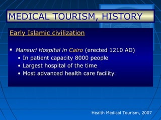 Health Medical Tourism, 2007
Early Islamic civilizationEarly Islamic civilization
 Mansuri Hospital inMansuri Hospital in CairoCairo (erected 1210 AD)(erected 1210 AD)
• In patient capacity 8000 peopleIn patient capacity 8000 people
• Largest hospital of the timeLargest hospital of the time
• Most advanced health care facilityMost advanced health care facility
MEDICAL TOURISM, HISTORY
 