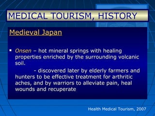 Health Medical Tourism, 2007
Medieval JapanMedieval Japan
 OnsenOnsen – hot mineral springs with healing– hot mineral springs with healing
properties enriched by the surrounding volcanicproperties enriched by the surrounding volcanic
soil.soil.
- discovered later by elderly farmers and- discovered later by elderly farmers and
hunters to be effective treatment for arthritichunters to be effective treatment for arthritic
aches, and by warriors to alleviate pain, healaches, and by warriors to alleviate pain, heal
wounds and recuperatewounds and recuperate
MEDICAL TOURISM, HISTORY
 