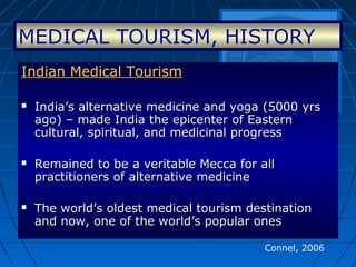 Connel, 2006
Indian Medical TourismIndian Medical Tourism
 India’s alternative medicine and yoga (5000 yrsIndia’s alternative medicine and yoga (5000 yrs
ago) – made India the epicenter of Easternago) – made India the epicenter of Eastern
cultural, spiritual, and medicinal progresscultural, spiritual, and medicinal progress
 Remained to be a veritable Mecca for allRemained to be a veritable Mecca for all
practitioners of alternative medicinepractitioners of alternative medicine
 The world’s oldest medical tourism destinationThe world’s oldest medical tourism destination
and now, one of the world’s popular onesand now, one of the world’s popular ones
MEDICAL TOURISM, HISTORY
 