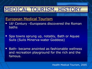 Health Medical Tourism, 2005
European Medical TourismEuropean Medical Tourism
 1616thth
Century –Europeans discovered the RomanCentury –Europeans discovered the Roman
bathsbaths
 Spa towns sprung up, notably, Bath or AquaeSpa towns sprung up, notably, Bath or Aquae
Sulis (Sulis Minerva-water Goddess)Sulis (Sulis Minerva-water Goddess)
 Bath- became anointed as fashionable wellnessBath- became anointed as fashionable wellness
and recreation playground for the rich and theand recreation playground for the rich and the
famous.famous.
MEDICAL TOURISM, HISTORY
 