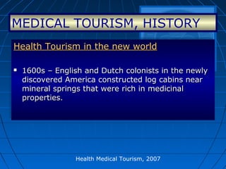 Health Medical Tourism, 2007
Health Tourism in the new worldHealth Tourism in the new world
 1600s – English and Dutch colonists in the newly1600s – English and Dutch colonists in the newly
discovered America constructed log cabins neardiscovered America constructed log cabins near
mineral springs that were rich in medicinalmineral springs that were rich in medicinal
properties.properties.
Health Tourism in the new worldHealth Tourism in the new world
 1600s – English and Dutch colonists in the newly1600s – English and Dutch colonists in the newly
discovered America constructed log cabins neardiscovered America constructed log cabins near
mineral springs that were rich in medicinalmineral springs that were rich in medicinal
properties.properties.
MEDICAL TOURISM, HISTORY
 