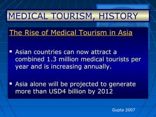 Gupta 2007
The Rise of Medical Tourism in AsiaThe Rise of Medical Tourism in Asia
 Asian countries can now attract aAsian countries can now attract a
combined 1.3 million medical tourists percombined 1.3 million medical tourists per
year and is increasing annually.year and is increasing annually.
 Asia alone will be projected to generateAsia alone will be projected to generate
more than USD4 billion by 2012more than USD4 billion by 2012
The Rise of Medical Tourism in AsiaThe Rise of Medical Tourism in Asia
 Asian countries can now attract aAsian countries can now attract a
combined 1.3 million medical tourists percombined 1.3 million medical tourists per
year and is increasing annually.year and is increasing annually.
 Asia alone will be projected to generateAsia alone will be projected to generate
more than USD4 billion by 2012more than USD4 billion by 2012
MEDICAL TOURISM, HISTORY
 