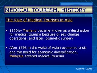 Connel, 2006
The Rise of Medical Tourism in AsiaThe Rise of Medical Tourism in Asia
 1970’s-1970’s- ThailandThailand became known as a destinationbecame known as a destination
for medical tourism because of sex changefor medical tourism because of sex change
operations, and later, cosmetic surgeryoperations, and later, cosmetic surgery
 After 1998 in the wake of Asian economic crisisAfter 1998 in the wake of Asian economic crisis
and the need for economic diversificationand the need for economic diversification,,
MalaysiaMalaysia entered medical tourismentered medical tourism
The Rise of Medical Tourism in AsiaThe Rise of Medical Tourism in Asia
 1970’s-1970’s- ThailandThailand became known as a destinationbecame known as a destination
for medical tourism because of sex changefor medical tourism because of sex change
operations, and later, cosmetic surgeryoperations, and later, cosmetic surgery
 After 1998 in the wake of Asian economic crisisAfter 1998 in the wake of Asian economic crisis
and the need for economic diversificationand the need for economic diversification,,
MalaysiaMalaysia entered medical tourismentered medical tourism
MEDICAL TOURISM, HISTORY
 