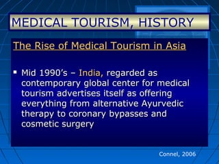 MEDICAL TOURISM, HISTORY
The Rise of Medical Tourism in AsiaThe Rise of Medical Tourism in Asia
 Mid 1990’s –Mid 1990’s – India,India, regarded asregarded as
contemporary global center for medicalcontemporary global center for medical
tourism advertises itself as offeringtourism advertises itself as offering
everything from alternative Ayurvediceverything from alternative Ayurvedic
therapy to coronary bypasses andtherapy to coronary bypasses and
cosmetic surgerycosmetic surgery
The Rise of Medical Tourism in AsiaThe Rise of Medical Tourism in Asia
 Mid 1990’s –Mid 1990’s – India,India, regarded asregarded as
contemporary global center for medicalcontemporary global center for medical
tourism advertises itself as offeringtourism advertises itself as offering
everything from alternative Ayurvediceverything from alternative Ayurvedic
therapy to coronary bypasses andtherapy to coronary bypasses and
cosmetic surgerycosmetic surgery
Connel, 2006
 