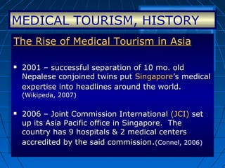 MEDICAL TOURISM, HISTORY
The Rise of Medical Tourism in AsiaThe Rise of Medical Tourism in Asia
 2001 – successful separation of 10 mo. old2001 – successful separation of 10 mo. old
Nepalese conjoined twins putNepalese conjoined twins put SingaporeSingapore’s medical’s medical
expertise into headlines around the world.expertise into headlines around the world.
(Wikipeda, 2007)(Wikipeda, 2007)
 2006 – Joint Commission International2006 – Joint Commission International (JCI)(JCI) setset
up its Asia Pacific office in Singapore. Theup its Asia Pacific office in Singapore. The
country has 9 hospitals & 2 medical centerscountry has 9 hospitals & 2 medical centers
accredited by the said commissionaccredited by the said commission..((Connel, 2006)
The Rise of Medical Tourism in AsiaThe Rise of Medical Tourism in Asia
 2001 – successful separation of 10 mo. old2001 – successful separation of 10 mo. old
Nepalese conjoined twins putNepalese conjoined twins put SingaporeSingapore’s medical’s medical
expertise into headlines around the world.expertise into headlines around the world.
(Wikipeda, 2007)(Wikipeda, 2007)
 2006 – Joint Commission International2006 – Joint Commission International (JCI)(JCI) setset
up its Asia Pacific office in Singapore. Theup its Asia Pacific office in Singapore. The
country has 9 hospitals & 2 medical centerscountry has 9 hospitals & 2 medical centers
accredited by the said commissionaccredited by the said commission..((Connel, 2006)
 