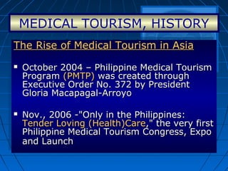 MEDICAL TOURISM, HISTORY
The Rise of Medical Tourism in AsiaThe Rise of Medical Tourism in Asia
 October 2004 – Philippine Medical TourismOctober 2004 – Philippine Medical Tourism
ProgramProgram (PMTP)(PMTP) was created throughwas created through
Executive Order No. 372 by PresidentExecutive Order No. 372 by President
Gloria Macapagal-ArroyoGloria Macapagal-Arroyo
 Nov., 2006 -"Only in the Philippines:Nov., 2006 -"Only in the Philippines:
Tender Loving (Health)CareTender Loving (Health)Care," the very first," the very first
Philippine Medical Tourism Congress, ExpoPhilippine Medical Tourism Congress, Expo
and Launchand Launch
The Rise of Medical Tourism in AsiaThe Rise of Medical Tourism in Asia
 October 2004 – Philippine Medical TourismOctober 2004 – Philippine Medical Tourism
ProgramProgram (PMTP)(PMTP) was created throughwas created through
Executive Order No. 372 by PresidentExecutive Order No. 372 by President
Gloria Macapagal-ArroyoGloria Macapagal-Arroyo
 Nov., 2006 -"Only in the Philippines:Nov., 2006 -"Only in the Philippines:
Tender Loving (Health)CareTender Loving (Health)Care," the very first," the very first
Philippine Medical Tourism Congress, ExpoPhilippine Medical Tourism Congress, Expo
and Launchand Launch
 