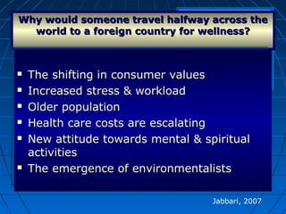 Why would someone travel halfway across theWhy would someone travel halfway across the
world to a foreign country for wellness?world to a foreign country for wellness?
 The shifting in consumer valuesThe shifting in consumer values
 Increased stress & workloadIncreased stress & workload
 Older populationOlder population
 Health care costs are escalatingHealth care costs are escalating
 New attitude towards mental & spiritualNew attitude towards mental & spiritual
activitiesactivities
 The emergence of environmentalistsThe emergence of environmentalists
 The shifting in consumer valuesThe shifting in consumer values
 Increased stress & workloadIncreased stress & workload
 Older populationOlder population
 Health care costs are escalatingHealth care costs are escalating
 New attitude towards mental & spiritualNew attitude towards mental & spiritual
activitiesactivities
 The emergence of environmentalistsThe emergence of environmentalists
Jabbari, 2007
 