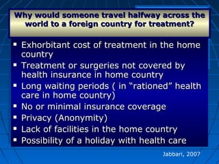  Exhorbitant cost of treatment in the homeExhorbitant cost of treatment in the home
countrycountry
 Treatment or surgeries not covered byTreatment or surgeries not covered by
health insurance in home countryhealth insurance in home country
 Long waiting periods ( in “rationed” healthLong waiting periods ( in “rationed” health
care in home country)care in home country)
 No or minimal insurance coverageNo or minimal insurance coverage
 Privacy (Anonymity)Privacy (Anonymity)
 Lack of facilities in the home countryLack of facilities in the home country
 Possibility of a holiday with health carePossibility of a holiday with health care
 Exhorbitant cost of treatment in the homeExhorbitant cost of treatment in the home
countrycountry
 Treatment or surgeries not covered byTreatment or surgeries not covered by
health insurance in home countryhealth insurance in home country
 Long waiting periods ( in “rationed” healthLong waiting periods ( in “rationed” health
care in home country)care in home country)
 No or minimal insurance coverageNo or minimal insurance coverage
 Privacy (Anonymity)Privacy (Anonymity)
 Lack of facilities in the home countryLack of facilities in the home country
 Possibility of a holiday with health carePossibility of a holiday with health care
Why would someone travel halfway across theWhy would someone travel halfway across the
world to a foreign country for treatment?world to a foreign country for treatment?
Jabbari, 2007
 