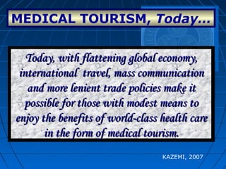 MEDICAL TOURISM, Today…
In the past, health travel was
restricted either to the wealthy or
truly desperate.
In the past, health travel was
restricted either to the wealthy or
truly desperate.
Today, with flattening global economy,Today, with flattening global economy,
international travel, mass communicationinternational travel, mass communication
and more lenient trade policies make itand more lenient trade policies make it
possible for those with modest means topossible for those with modest means to
enjoy the benefits of world-class health careenjoy the benefits of world-class health care
in the form of medical tourism.in the form of medical tourism.
Today, with flattening global economy,Today, with flattening global economy,
international travel, mass communicationinternational travel, mass communication
and more lenient trade policies make itand more lenient trade policies make it
possible for those with modest means topossible for those with modest means to
enjoy the benefits of world-class health careenjoy the benefits of world-class health care
in the form of medical tourism.in the form of medical tourism.
KAZEMI, 2007
 