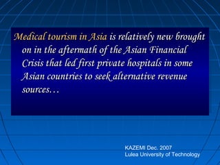 Medical tourism in AsiaMedical tourism in Asia is relatively new broughtis relatively new brought
on in the aftermath of the Asian Financialon in the aftermath of the Asian Financial
Crisis that led first private hospitals in someCrisis that led first private hospitals in some
Asian countries to seek alternative revenueAsian countries to seek alternative revenue
sources…sources…
Medical tourism in AsiaMedical tourism in Asia is relatively new broughtis relatively new brought
on in the aftermath of the Asian Financialon in the aftermath of the Asian Financial
Crisis that led first private hospitals in someCrisis that led first private hospitals in some
Asian countries to seek alternative revenueAsian countries to seek alternative revenue
sources…sources…
KAZEMI Dec. 2007
Lulea University of Technology
 