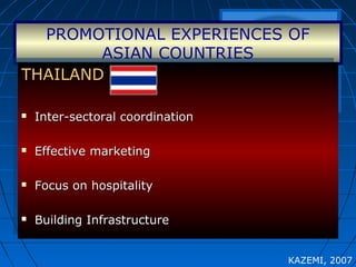 PROMOTIONAL EXPERIENCES OF
ASIAN COUNTRIES
THAILANDTHAILAND
 Inter-sectoral coordinationInter-sectoral coordination
 Effective marketingEffective marketing
 Focus on hospitalityFocus on hospitality
 Building InfrastructureBuilding Infrastructure
THAILANDTHAILAND
 Inter-sectoral coordinationInter-sectoral coordination
 Effective marketingEffective marketing
 Focus on hospitalityFocus on hospitality
 Building InfrastructureBuilding Infrastructure
KAZEMI, 2007
 