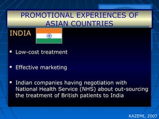 PROMOTIONAL EXPERIENCES OF
ASIAN COUNTRIES
INDIAINDIA
 Low-cost treatmentLow-cost treatment
 Effective marketingEffective marketing
 Indian companies having negotiation withIndian companies having negotiation with
National Health Service (NHS) about out-sourcingNational Health Service (NHS) about out-sourcing
the treatment of British patients to Indiathe treatment of British patients to India
INDIAINDIA
 Low-cost treatmentLow-cost treatment
 Effective marketingEffective marketing
 Indian companies having negotiation withIndian companies having negotiation with
National Health Service (NHS) about out-sourcingNational Health Service (NHS) about out-sourcing
the treatment of British patients to Indiathe treatment of British patients to India
KAZEMI, 2007
 