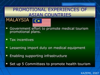 PROMOTIONAL EXPERIENCES OF
ASIAN COUNTRIES
MALAYSIAMALAYSIA
 Government effort to promote medical tourismGovernment effort to promote medical tourism
promotional plans.promotional plans.
 Tax incentivesTax incentives
 Lessening import duty on medical equipmentLessening import duty on medical equipment
 Enabling supporting infrastructureEnabling supporting infrastructure
 Set up 5 Committees to promote health tourismSet up 5 Committees to promote health tourism
MALAYSIAMALAYSIA
 Government effort to promote medical tourismGovernment effort to promote medical tourism
promotional plans.promotional plans.
 Tax incentivesTax incentives
 Lessening import duty on medical equipmentLessening import duty on medical equipment
 Enabling supporting infrastructureEnabling supporting infrastructure
 Set up 5 Committees to promote health tourismSet up 5 Committees to promote health tourism
KAZEMI, 2007
 