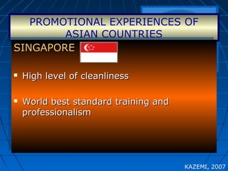 PROMOTIONAL EXPERIENCES OF
ASIAN COUNTRIES
SINGAPORESINGAPORE
 High level of cleanlinessHigh level of cleanliness
 World best standard training andWorld best standard training and
professionalismprofessionalism
SINGAPORESINGAPORE
 High level of cleanlinessHigh level of cleanliness
 World best standard training andWorld best standard training and
professionalismprofessionalism
KAZEMI, 2007
 
