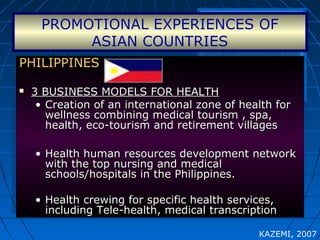 PROMOTIONAL EXPERIENCES OF
ASIAN COUNTRIES
PHILIPPINESPHILIPPINES
 3 BUSINESS MODELS FOR HEALTH3 BUSINESS MODELS FOR HEALTH
• Creation of an international zone of health forCreation of an international zone of health for
wellness combining medical tourism , spa,wellness combining medical tourism , spa,
health, eco-tourism and retirement villageshealth, eco-tourism and retirement villages
• Health human resources development networkHealth human resources development network
with the top nursing and medicalwith the top nursing and medical
schools/hospitals in the Philippines.schools/hospitals in the Philippines.
• Health crewing for specific health services,Health crewing for specific health services,
including Tele-health, medical transcriptionincluding Tele-health, medical transcription
PHILIPPINESPHILIPPINES
 3 BUSINESS MODELS FOR HEALTH3 BUSINESS MODELS FOR HEALTH
• Creation of an international zone of health forCreation of an international zone of health for
wellness combining medical tourism , spa,wellness combining medical tourism , spa,
health, eco-tourism and retirement villageshealth, eco-tourism and retirement villages
• Health human resources development networkHealth human resources development network
with the top nursing and medicalwith the top nursing and medical
schools/hospitals in the Philippines.schools/hospitals in the Philippines.
• Health crewing for specific health services,Health crewing for specific health services,
including Tele-health, medical transcriptionincluding Tele-health, medical transcription
KAZEMI, 2007
 