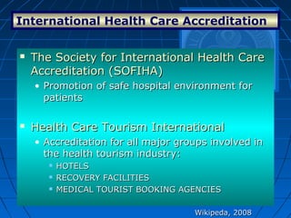 International Health Care Accreditation
Wikipeda, 2008Wikipeda, 2008
 The Society for International Health CareThe Society for International Health Care
Accreditation (SOFIHA)Accreditation (SOFIHA)
• Promotion of safe hospital environment forPromotion of safe hospital environment for
patientspatients
 Health Care Tourism InternationalHealth Care Tourism International
• Accreditation for all major groups involved inAccreditation for all major groups involved in
the health tourism industry:the health tourism industry:
 HOTELSHOTELS
 RECOVERY FACILITIESRECOVERY FACILITIES
 MEDICAL TOURIST BOOKING AGENCIESMEDICAL TOURIST BOOKING AGENCIES
 