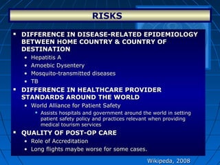 RISKS  
Wikipeda, 2008Wikipeda, 2008
 DIFFERENCE IN DISEASE-RELATED EPIDEMIOLOGY DIFFERENCE IN DISEASE-RELATED EPIDEMIOLOGY 
BETWEEN HOME COUNTRY & COUNTRY OF BETWEEN HOME COUNTRY & COUNTRY OF 
DESTINATIONDESTINATION
• Hepatitis AHepatitis A
• Amoebic DysenteryAmoebic Dysentery
• Mosquito-transmitted diseasesMosquito-transmitted diseases
• TBTB
 DIFFERENCE IN HEALTHCARE PROVIDER DIFFERENCE IN HEALTHCARE PROVIDER 
STANDARDS AROUND THE WORLDSTANDARDS AROUND THE WORLD
• World Alliance for Patient SafetyWorld Alliance for Patient Safety
 Assists hospitals and government around the world in settingAssists hospitals and government around the world in setting
patient safety policy and practices relevant when providingpatient safety policy and practices relevant when providing
medical tourism servicesmedical tourism services
 QUALITY OF POST-OP CAREQUALITY OF POST-OP CARE
• Role of AccreditationRole of Accreditation
• Long flights maybe worse for some cases.Long flights maybe worse for some cases.
 