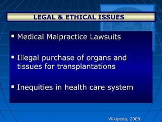 LEGAL & ETHICAL ISSUES  
Wikipeda, 2008Wikipeda, 2008
 Medical Malpractice LawsuitsMedical Malpractice Lawsuits
 Illegal purchase of organs andIllegal purchase of organs and
tissues for transplantationstissues for transplantations
 Inequities in health care systemInequities in health care system
 