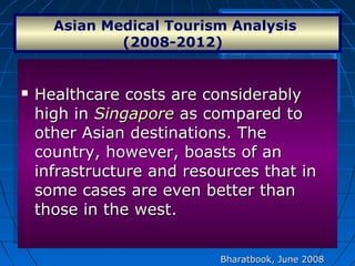  Healthcare costs are considerablyHealthcare costs are considerably
high inhigh in SingaporeSingapore as compared toas compared to
other Asian destinations. Theother Asian destinations. The
country, however, boasts of ancountry, however, boasts of an
infrastructure and resources that ininfrastructure and resources that in
some cases are even better thansome cases are even better than
those in the west.those in the west.
 Healthcare costs are considerablyHealthcare costs are considerably
high inhigh in SingaporeSingapore as compared toas compared to
other Asian destinations. Theother Asian destinations. The
country, however, boasts of ancountry, however, boasts of an
infrastructure and resources that ininfrastructure and resources that in
some cases are even better thansome cases are even better than
those in the west.those in the west.
Asian Medical Tourism Analysis 
(2008-2012)  
Bharatbook, June 2008Bharatbook, June 2008
 
