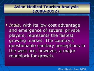  India,India, with its low cost advantagewith its low cost advantage
and emergence of several privateand emergence of several private
players, represents the fastestplayers, represents the fastest
growing market. The country’sgrowing market. The country’s
questionable sanitary perceptions inquestionable sanitary perceptions in
the west are, however, a majorthe west are, however, a major
roadblock for growth.roadblock for growth.
 India,India, with its low cost advantagewith its low cost advantage
and emergence of several privateand emergence of several private
players, represents the fastestplayers, represents the fastest
growing market. The country’sgrowing market. The country’s
questionable sanitary perceptions inquestionable sanitary perceptions in
the west are, however, a majorthe west are, however, a major
roadblock for growth.roadblock for growth.
Asian Medical Tourism Analysis 
(2008-2012)  
Bharatbook, June 2008Bharatbook, June 2008
 
