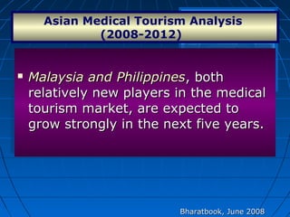  Malaysia and PhilippinesMalaysia and Philippines, both, both
relatively new players in the medicalrelatively new players in the medical
tourism market, are expected totourism market, are expected to
grow strongly in the next five years.grow strongly in the next five years.
 Malaysia and PhilippinesMalaysia and Philippines, both, both
relatively new players in the medicalrelatively new players in the medical
tourism market, are expected totourism market, are expected to
grow strongly in the next five years.grow strongly in the next five years.
Asian Medical Tourism Analysis 
(2008-2012)  
Bharatbook, June 2008Bharatbook, June 2008
 