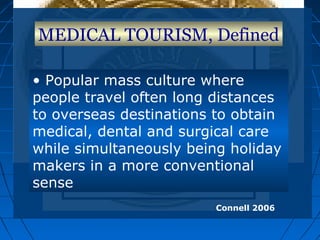 MEDICAL TOURISM, Defined
• Popular mass culture where
people travel often long distances
to overseas destinations to obtain
medical, dental and surgical care
while simultaneously being holiday
makers in a more conventional
sense
Connell 2006
 