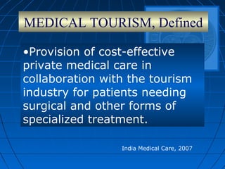 MEDICAL TOURISM, Defined
•Provision of cost-effective
private medical care in
collaboration with the tourism
industry for patients needing
surgical and other forms of
specialized treatment.
India Medical Care, 2007
 