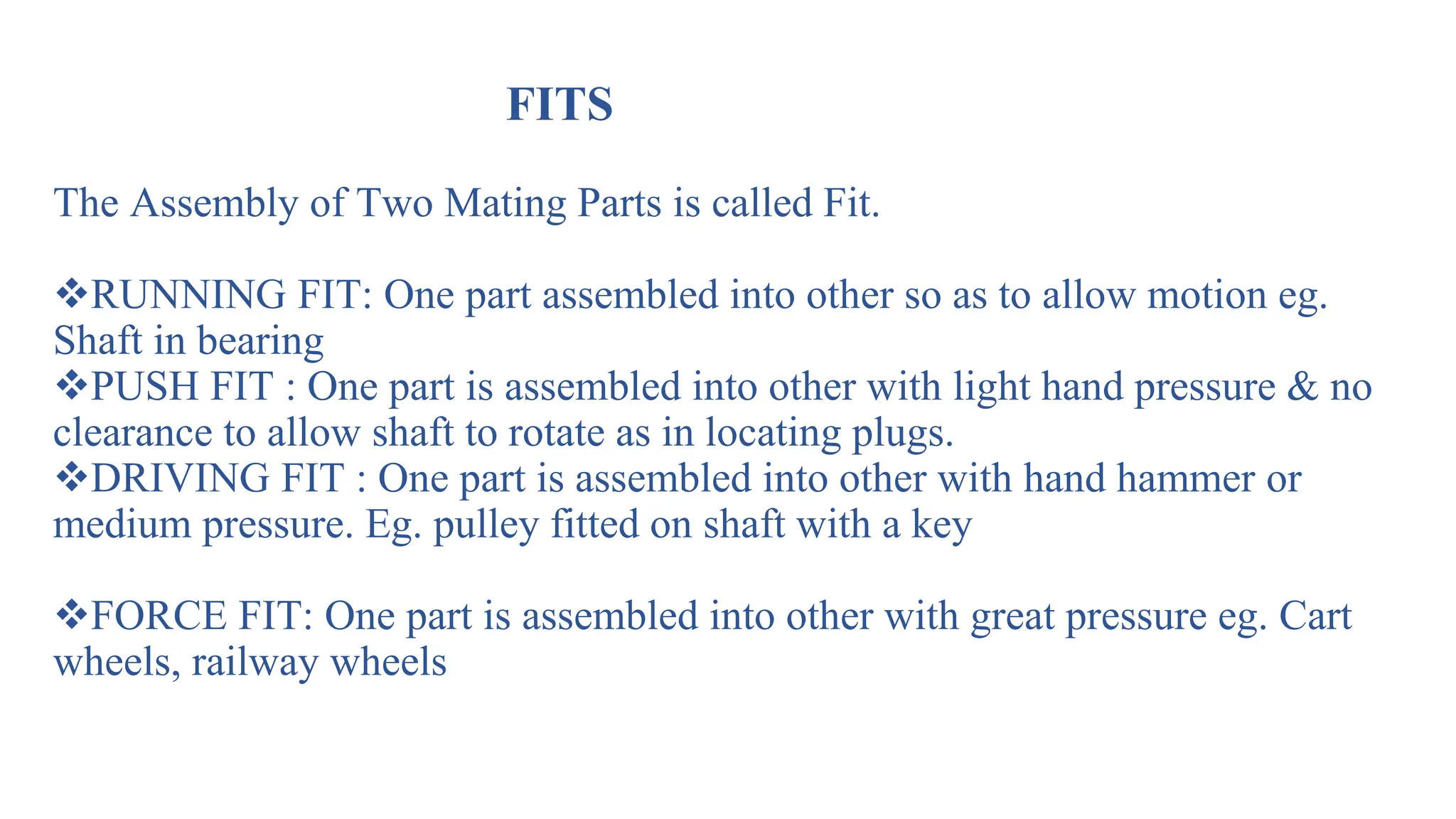 FITS
The Assembly of Two Mating Parts is called Fit.
RUNNING FIT: One part assembled into other so as to allow motion eg.
Shaft in bearing
PUSH FIT : One part is assembled into other with light hand pressure & no
clearance to allow shaft to rotate as in locating plugs.
DRIVING FIT : One part is assembled into other with hand hammer or
medium pressure. Eg. pulley fitted on shaft with a key
FORCE FIT: One part is assembled into other with great pressure eg. Cart
wheels, railway wheels
 