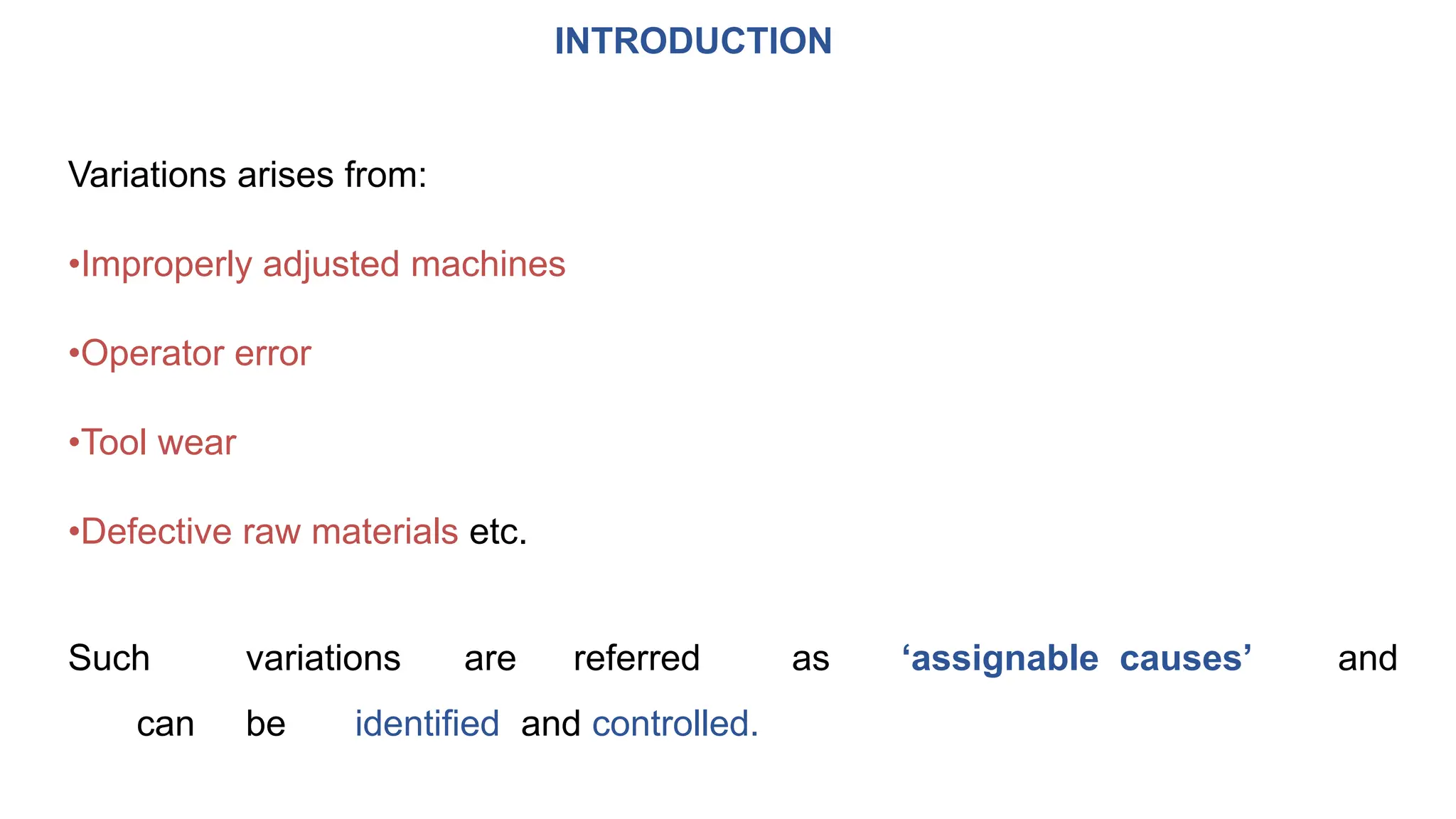 INTRODUCTION
Variations arises from:
•Improperly adjusted machines
•Operator error
•Tool wear
•Defective raw materials etc.
Such variations are referred as ‘assignable causes’ and
can be identified and controlled.
 