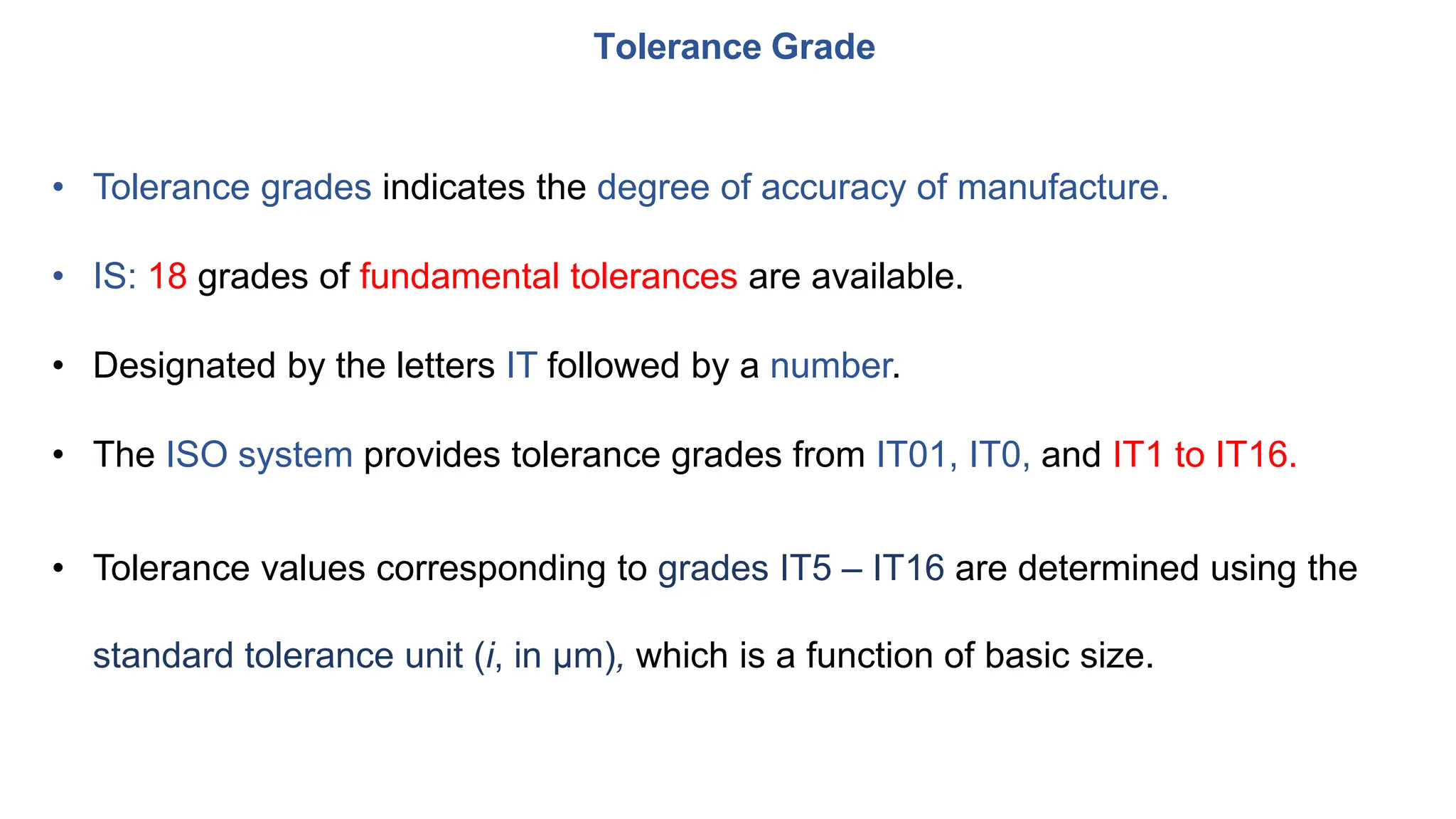 • Tolerance grades indicates the degree of accuracy of manufacture.
• IS: 18 grades of fundamental tolerances are available.
• Designated by the letters IT followed by a number.
• The ISO system provides tolerance grades from IT01, IT0, and IT1 to IT16.
• Tolerance values corresponding to grades IT5 – IT16 are determined using the
standard tolerance unit (i, in μm), which is a function of basic size.
Tolerance Grade
 