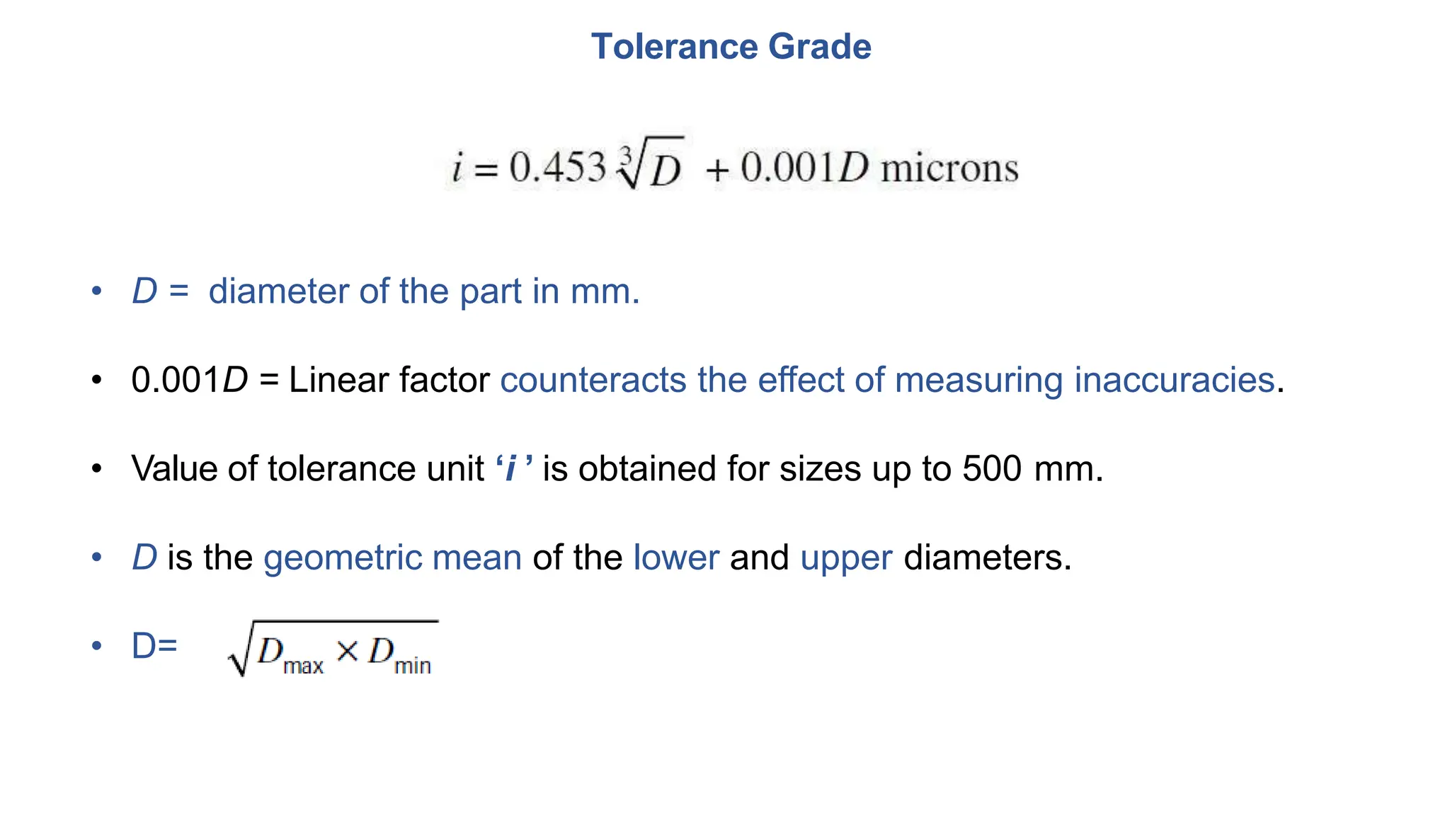 Tolerance Grade
• D = diameter of the part in mm.
• 0.001D = Linear factor counteracts the effect of measuring inaccuracies.
• Value of tolerance unit ‘i ’ is obtained for sizes up to 500 mm.
• D is the geometric mean of the lower and upper diameters.
• D=
 