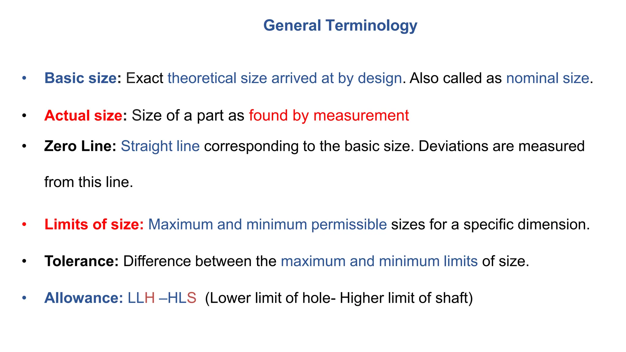 General Terminology
• Basic size: Exact theoretical size arrived at by design. Also called as nominal size.
• Actual size: Size of a part as found by measurement
• Zero Line: Straight line corresponding to the basic size. Deviations are measured
from this line.
• Limits of size: Maximum and minimum permissible sizes for a specific dimension.
• Tolerance: Difference between the maximum and minimum limits of size.
• Allowance: LLH –HLS (Lower limit of hole- Higher limit of shaft)
 