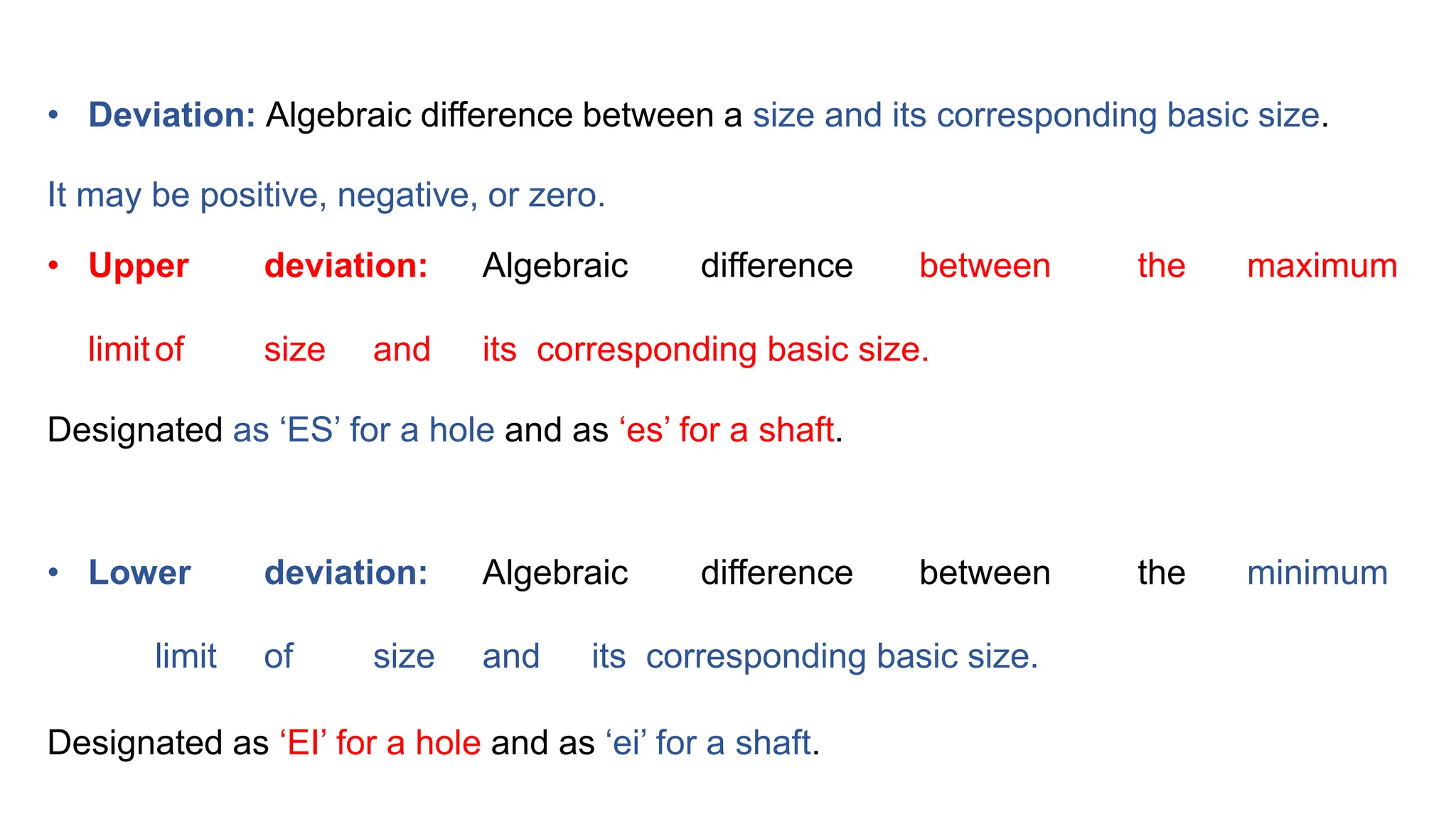 • Deviation: Algebraic difference between a size and its corresponding basic size.
It may be positive, negative, or zero.
• Upper deviation: Algebraic difference between the maximum
limitof size and its corresponding basic size.
Designated as ‘ES’ for a hole and as ‘es’ for a shaft.
• Lower deviation: Algebraic difference between the minimum
limit of size and its corresponding basic size.
Designated as ‘EI’ for a hole and as ‘ei’ for a shaft.
 