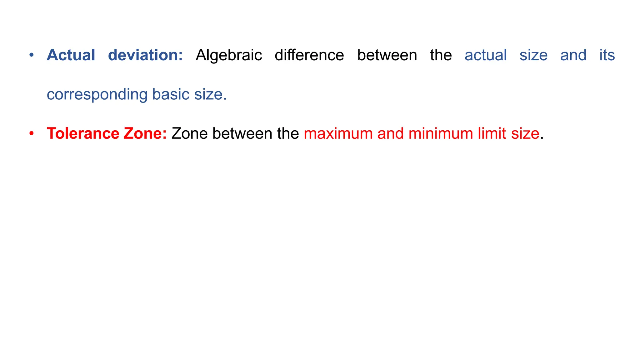 • Actual deviation: Algebraic difference between the actual size and its
corresponding basic size.
• Tolerance Zone: Zone between the maximum and minimum limit size.
 
