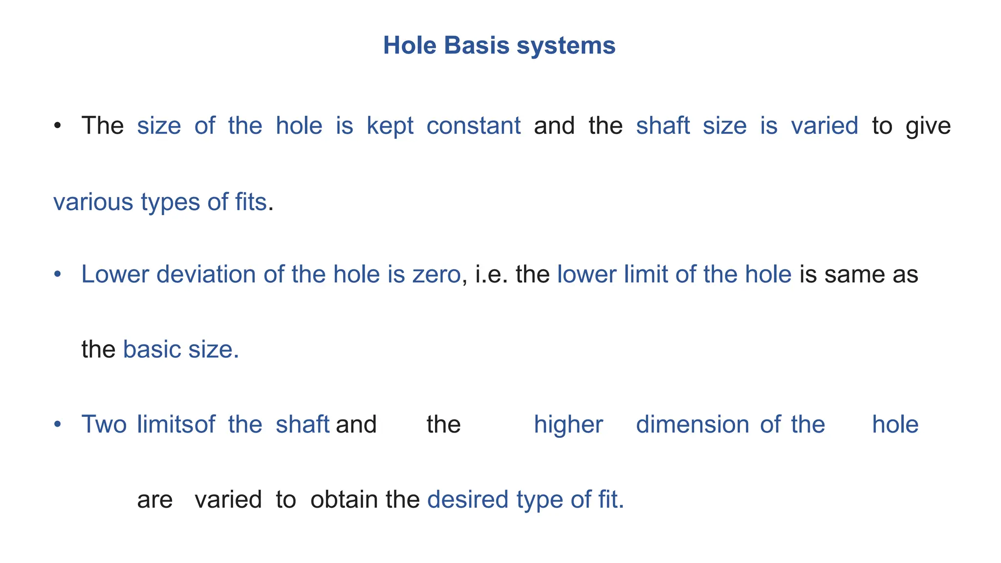 Hole Basis systems
• The size of the hole is kept constant and the shaft size is varied to give
various types of fits.
• Lower deviation of the hole is zero, i.e. the lower limit of the hole is same as
the basic size.
• Two limitsof the shaft and the higher dimension of the hole
are varied to obtain the desired type of fit.
 