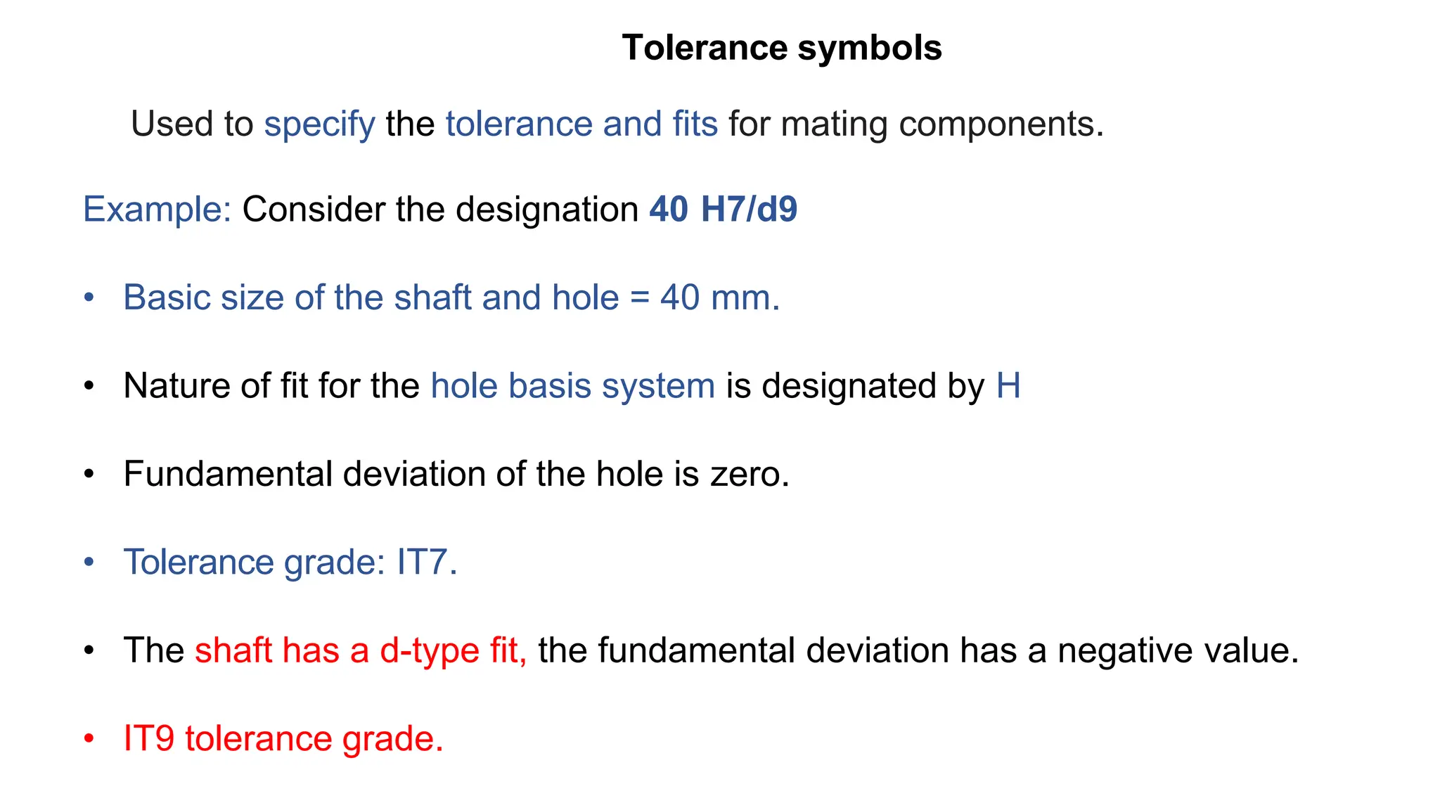 Tolerance symbols
Used to specify the tolerance and fits for mating components.
Example: Consider the designation 40 H7/d9
• Basic size of the shaft and hole = 40 mm.
• Nature of fit for the hole basis system is designated by H
• Fundamental deviation of the hole is zero.
• Tolerance grade: IT7.
• The shaft has a d-type fit, the fundamental deviation has a negative value.
• IT9 tolerance grade.
 